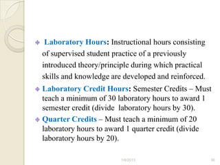 Laboratory Hours: Instructional hours consisting
of supervised student practice of a previously
introduced theory/principle during which practical
skills and knowledge are developed and reinforced.
Laboratory Credit Hours: Semester Credits – Must
teach a minimum of 30 laboratory hours to award 1
semester credit (divide laboratory hours by 30).
Quarter Credits – Must teach a minimum of 20
laboratory hours to award 1 quarter credit (divide
laboratory hours by 20).

                        1/6/2013                     36
 