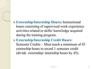 Externship/Internship Hours: Instructional
hours consisting of supervised work experience
activities related to skills/ knowledge acquired
during the training program.
Externship/Internship Credit Hours:
Semester Credits – Must teach a minimum of 45
externship hours to award 1 semester credit
(divide externship/ internship hours by 45).


                       1/6/2013                    37
 