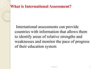 What is International Assessment?



   International assessments can provide
  countries with information that allows them
  to identify areas of relative strengths and
  weaknesses and monitor the pace of progress
  of their education system



                      1/6/2013                  4
 