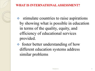 WHAT IS INTERNATIONAL ASSESSMENT?



  stimulate countries to raise aspirations
 by showing what is possible in education
 in terms of the quality, equity, and
 efficiency of educational services
 provided.
 foster better understanding of how
 different education systems address
 similar problems


                     1/6/2013                 5
 
