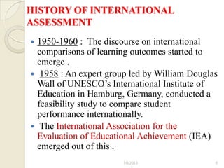 HISTORY OF INTERNATIONAL
ASSESSMENT
 1950-1960 : The discourse on international
  comparisons of learning outcomes started to
  emerge .
 1958 : An expert group led by William Douglas
  Wall of UNESCO’s International Institute of
  Education in Hamburg, Germany, conducted a
  feasibility study to compare student
  performance internationally.
 The International Association for the
  Evaluation of Educational Achievement (IEA)
  emerged out of this .
                       1/6/2013               6
 
