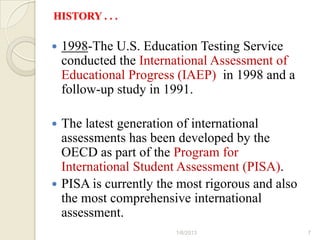 HISTORY . . .

   1998-The U.S. Education Testing Service
    conducted the International Assessment of
    Educational Progress (IAEP) in 1998 and a
    follow-up study in 1991.

 The latest generation of international
  assessments has been developed by the
  OECD as part of the Program for
  International Student Assessment (PISA).
 PISA is currently the most rigorous and also
  the most comprehensive international
  assessment.
                        1/6/2013                 7
 