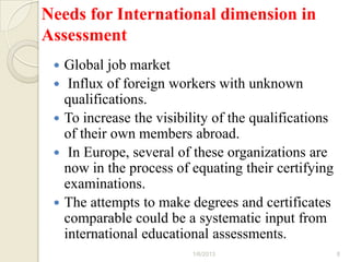 Needs for International dimension in
Assessment
    Global job market
     Influx of foreign workers with unknown
     qualifications.
    To increase the visibility of the qualifications
     of their own members abroad.
     In Europe, several of these organizations are
     now in the process of equating their certifying
     examinations.
    The attempts to make degrees and certificates
     comparable could be a systematic input from
     international educational assessments.
                           1/6/2013                     8
 