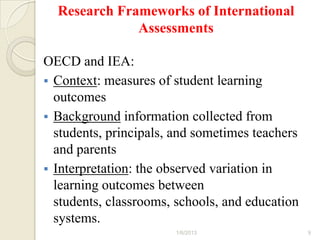 Research Frameworks of International
              Assessments

OECD and IEA:
 Context: measures of student learning
  outcomes
 Background information collected from
  students, principals, and sometimes teachers
  and parents
 Interpretation: the observed variation in
  learning outcomes between
  students, classrooms, schools, and education
  systems.
                       1/6/2013                  9
 