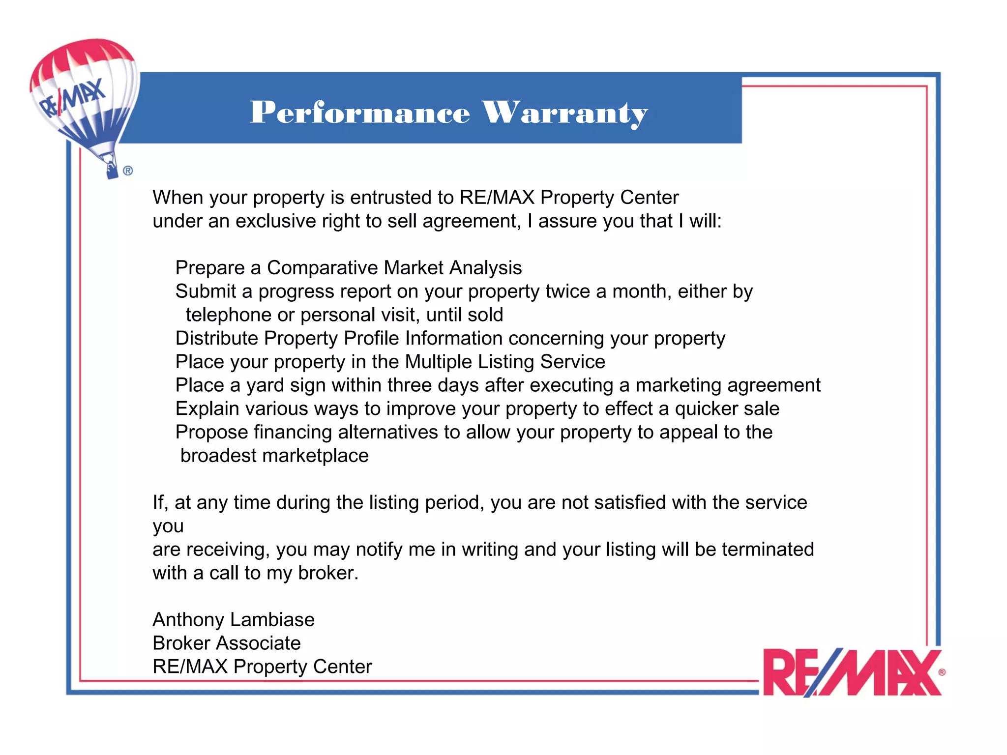 Performance Warranty

When your property is entrusted to RE/MAX Property Center
under an exclusive right to sell agreement, I assure you that I will:

  Prepare a Comparative Market Analysis
  Submit a progress report on your property twice a month, either by
   telephone or personal visit, until sold
  Distribute Property Profile Information concerning your property
  Place your property in the Multiple Listing Service
  Place a yard sign within three days after executing a marketing agreement
  Explain various ways to improve your property to effect a quicker sale
  Propose financing alternatives to allow your property to appeal to the
  broadest marketplace

If, at any time during the listing period, you are not satisfied with the service
you
are receiving, you may notify me in writing and your listing will be terminated
with a call to my broker.

Anthony Lambiase
Broker Associate
RE/MAX Property Center
 