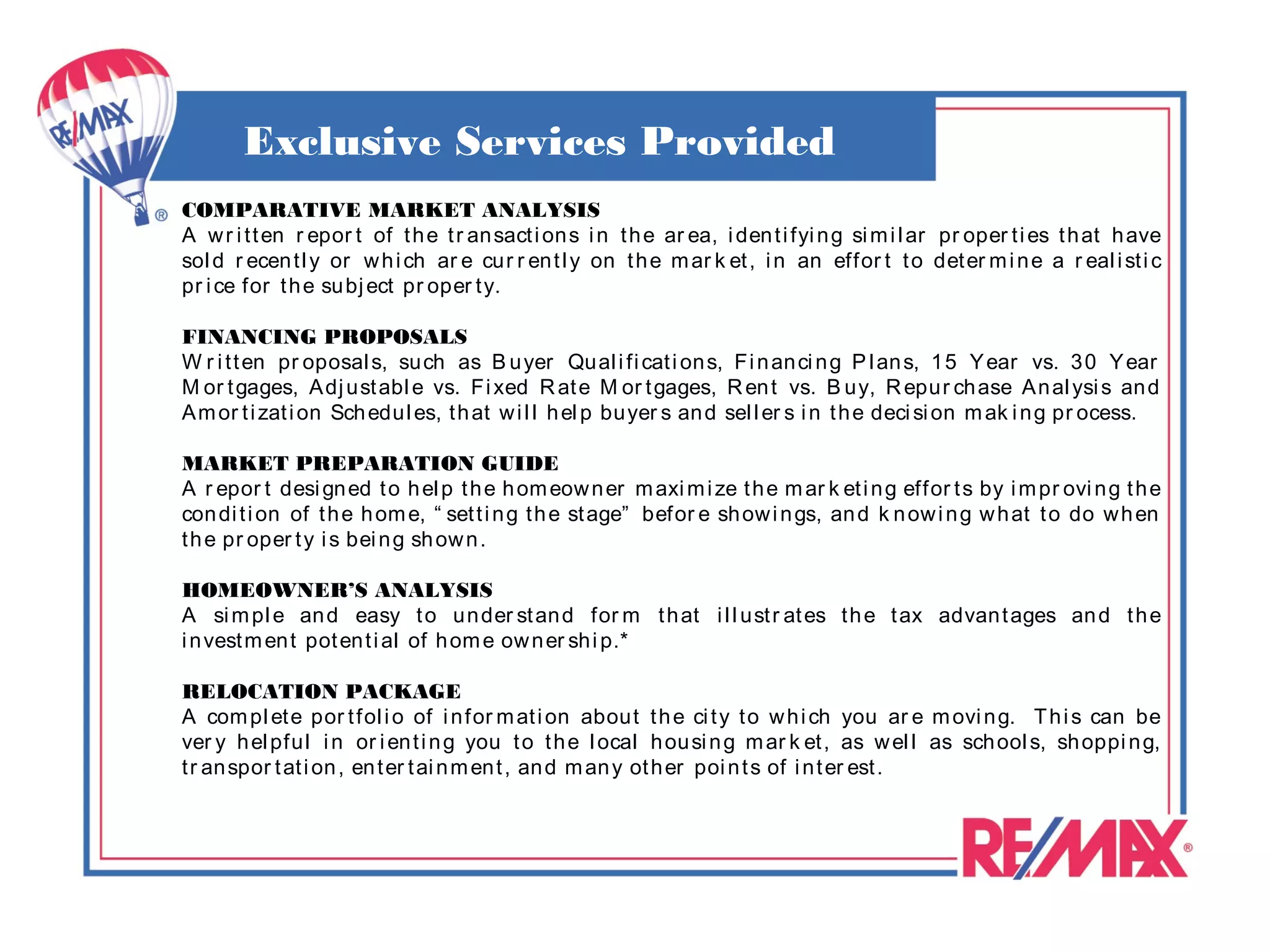 Exclusive Services Provided
COMPARATIVE MARKET ANALYSIS
A w r i t t en r epor t of t h e t r an sact i on s i n t h e ar ea, i den t i fyi n g si m i l ar pr oper t i es t h at h ave
sol d r ecen t l y or w h i ch ar e cu r r en t l y on t h e m ar k et , i n an effor t t o det er m i n e a r eal i st i c
pr i ce for t h e su bj ect pr oper t y.

FINANCING PROPOSALS
W r i t t en pr oposal s, su ch as B u yer Qu al i fi cat i on s, Fi n an ci n g P l an s, 1 5 Y ear vs. 3 0 Y ear
M or t gages, Adj u st abl e vs. Fi xed R at e M or t gages, R en t vs. B u y, R epu r ch ase A n al ysi s an d
A m or t i zat i on Sch edu l es, t h at w i l l h el p bu yer s an d sel l er s i n t h e deci si on m ak i n g pr ocess.

MARKET PREPARATION GUIDE
A r epor t desi gn ed t o h el p t h e h om eow n er m axi m i ze t h e m ar k et i n g effor t s by i m pr ovi n g t h e
con di t i on of t h e h om e, “ set t i n g t h e st age” befor e sh ow i n gs, an d k n ow i n g w h at t o do w h en
t h e pr oper t y i s bei n g sh ow n .

HOMEOWNER’S ANALYSIS
A si m pl e an d easy t o u n der st an d for m t h at i l l u st r at es t h e t ax advan t ages an d t h e
i n vest m en t pot en t i al of h om e ow n er sh i p.*

RELOCATION PACKAGE
A com pl et e por t fol i o of i n for m at i on abou t t h e ci t y t o w h i ch you ar e m ovi n g. T h i s can be
ver y h el pfu l i n or i en t i n g you t o t h e l ocal h ou si n g m ar k et , as w el l as sch ool s, sh oppi n g,
t r an spor t at i on , en t er t ai n m en t , an d m an y ot h er poi n t s of i n t er est .
 