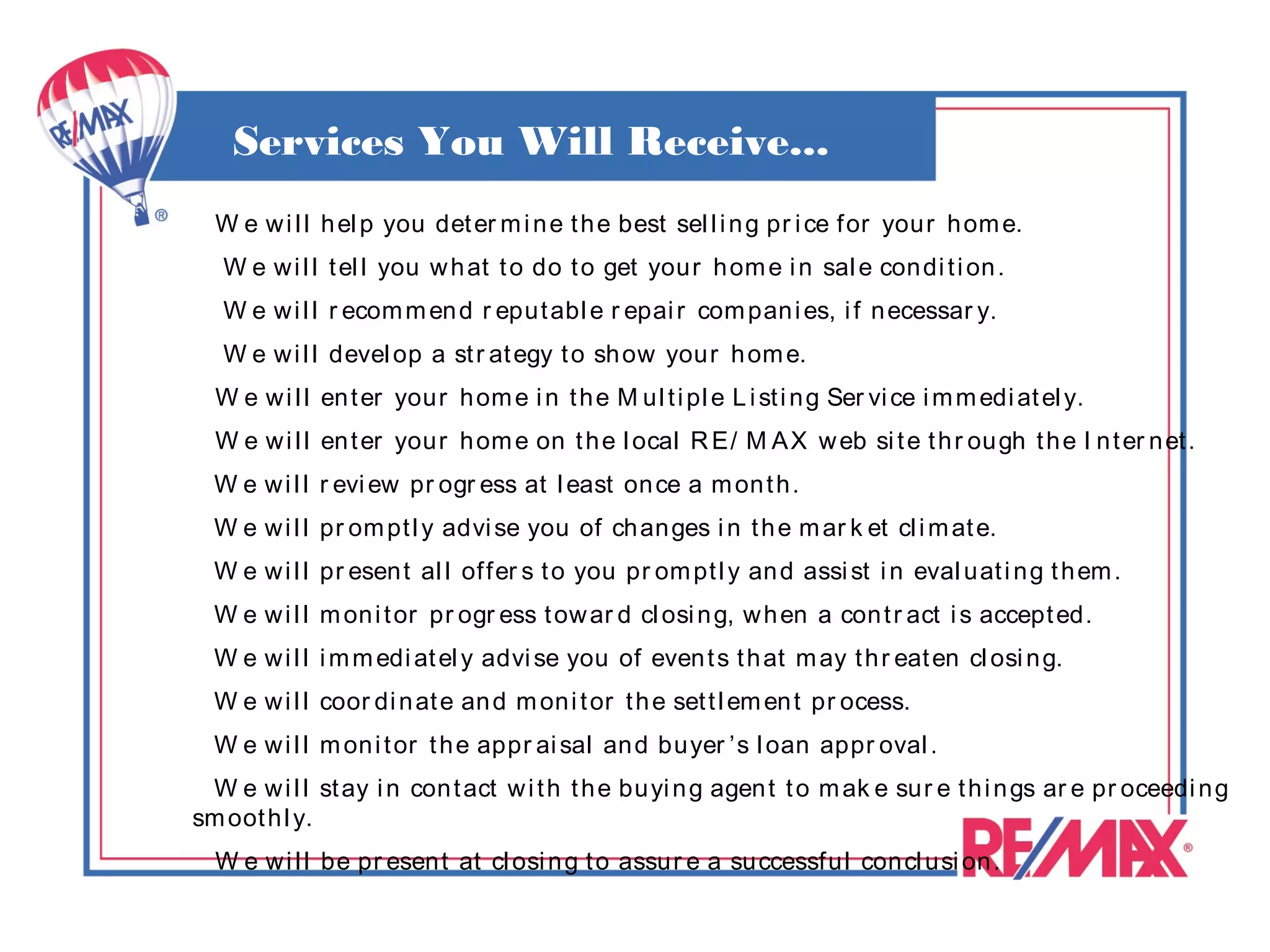 Services You Will Receive...
  W e w i l l h el p you det er m i n e t h e best sel l i n g pr i ce f or your h om e.
   W e w i l l t el l you w h at t o do t o get your h om e i n sal e con di t i on .
   W e w i l l r ecom m en d r eput abl e r epai r com pan i es, i f n ecessar y.
   W e w i l l devel op a st r at egy t o sh ow your h om e.
  W e w i l l en t er you r h om e i n t h e M ul t i pl e L i st i n g Ser vi ce i m m edi at el y.
  W e w i l l en t er you r h om e on t h e l ocal R E/ M A X w eb si t e t h r ou gh t h e I n t er n et .
  W e w i l l r evi ew pr ogr ess at l east on ce a m on t h .
  W e w i l l pr om pt l y advi se you of ch an ges i n t h e m ar k et cl i m at e.
  W e w i l l pr esen t al l of fer s t o you pr om pt l y an d assi st i n eval uat i n g t h em .
  W e w i l l m on i t or pr ogr ess t ow ar d cl osi n g, w h en a con t r act i s accept ed.
  W e w i l l i m m edi at el y advi se you of even t s t h at m ay t h r eat en cl osi n g.
  W e w i l l coor di n at e an d m on i t or t h e set t l em en t pr ocess.
  W e w i l l m on i t or t h e appr ai sal an d buyer ’s l oan appr oval .
 W e w i l l st ay i n con t act w i t h t h e bu yi n g agen t t o m ak e sur e t h i n gs ar e pr oceedi n g
sm oot h l y.
  W e w i l l be pr esen t at cl osi n g t o assu r e a successf ul con cl usi on .
 