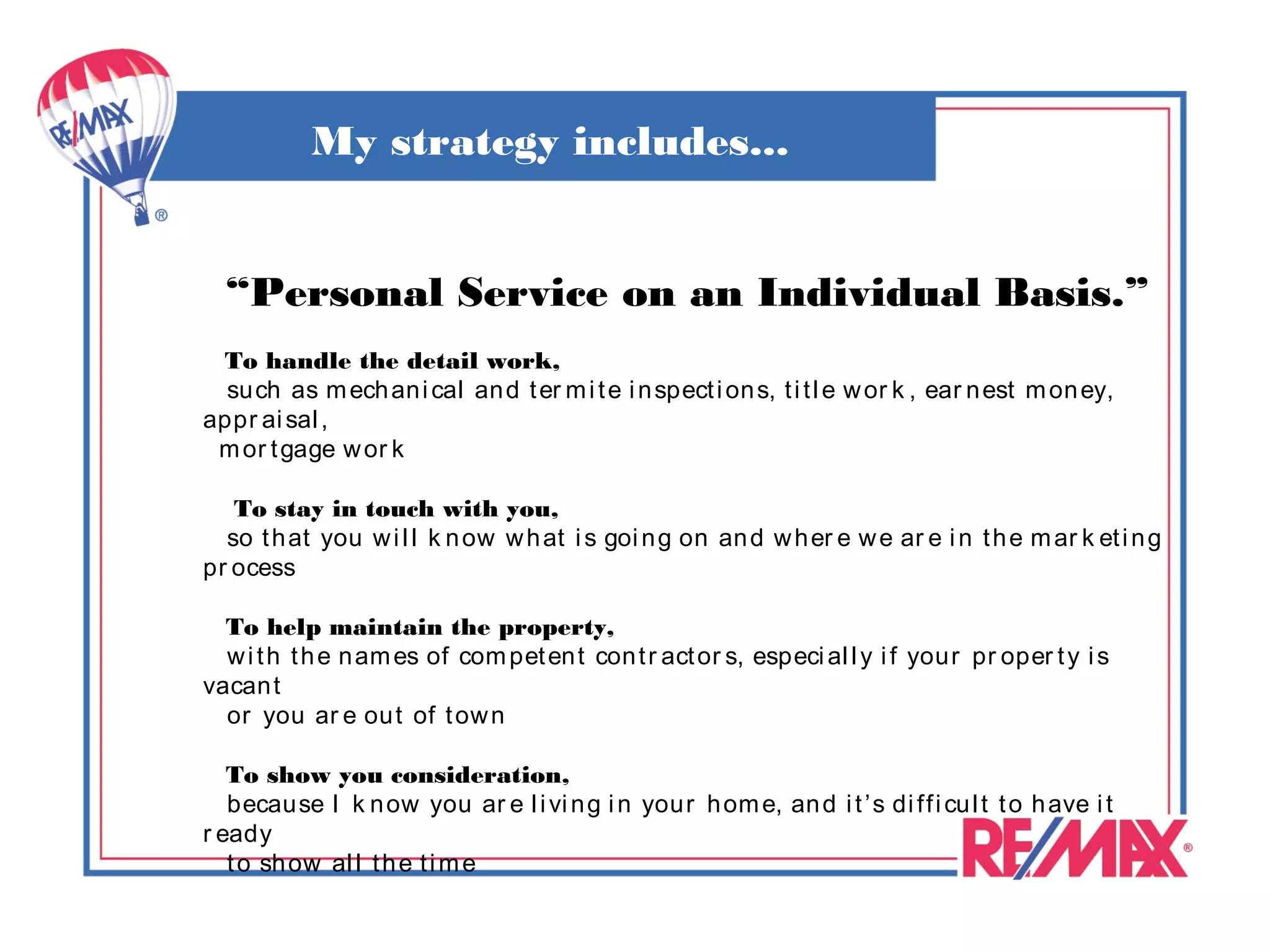 My strategy includes...


  “Personal Service on an Individual Basis.”
 To handle the detail work,
  su ch as m ech an i cal an d t er m i t e i n spect i on s, t i t l e w or k , ear n est m on ey,
appr ai sal ,
 m or t gage w or k

   To stay in touch with you,
  so t h at you w i l l k n ow w h at i s goi n g on an d w h er e w e ar e i n t h e m ar k et i n g
pr ocess

  To help maintain the property,
  w i t h t h e n am es of com pet en t con t r act or s, especi al l y i f your pr oper t y i s
vacan t
  or you ar e ou t of t ow n

   To show you consideration,
   becau se I k n ow you ar e l i vi n g i n your h om e, an d i t ’s di ff i cu l t t o h ave i t
r eady
   t o sh ow al l t h e t i m e
 