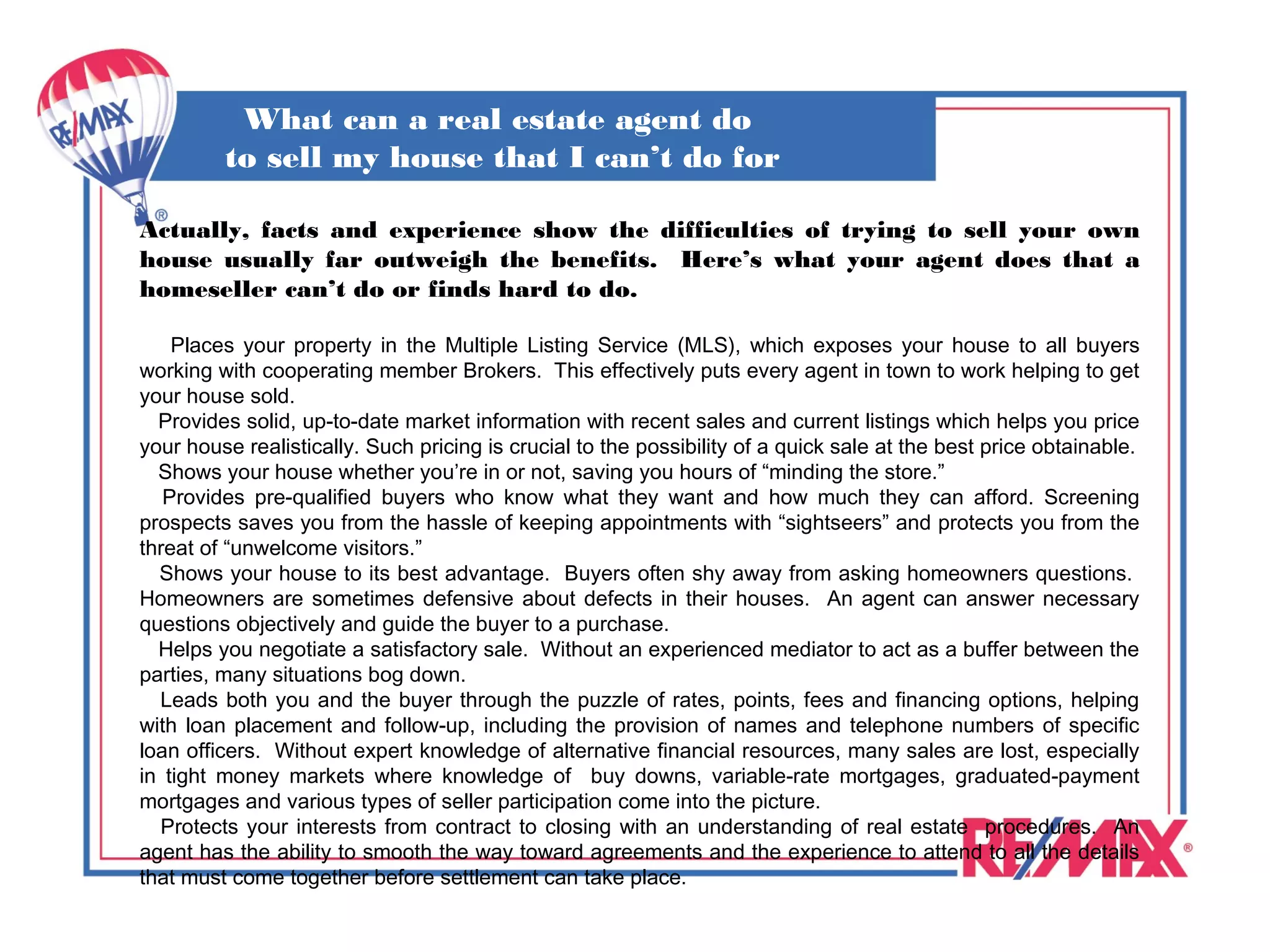 What can a real estate agent do
         to sell my house that I can’t do for
                       myself?
Actually, facts and experience show the difficulties of trying to sell your own
house usually far outweigh the benefits. Here’s what your agent does that a
homeseller can’t do or finds hard to do.

    Places your property in the Multiple Listing Service (MLS), which exposes your house to all buyers
working with cooperating member Brokers. This effectively puts every agent in town to work helping to get
your house sold.
  Provides solid, up-to-date market information with recent sales and current listings which helps you price
your house realistically. Such pricing is crucial to the possibility of a quick sale at the best price obtainable.
  Shows your house whether you’re in or not, saving you hours of “minding the store.”
   Provides pre-qualified buyers who know what they want and how much they can afford. Screening
prospects saves you from the hassle of keeping appointments with “sightseers” and protects you from the
threat of “unwelcome visitors.”
  Shows your house to its best advantage. Buyers often shy away from asking homeowners questions.
Homeowners are sometimes defensive about defects in their houses. An agent can answer necessary
questions objectively and guide the buyer to a purchase.
  Helps you negotiate a satisfactory sale. Without an experienced mediator to act as a buffer between the
parties, many situations bog down.
  Leads both you and the buyer through the puzzle of rates, points, fees and financing options, helping
with loan placement and follow-up, including the provision of names and telephone numbers of specific
loan officers. Without expert knowledge of alternative financial resources, many sales are lost, especially
in tight money markets where knowledge of buy downs, variable-rate mortgages, graduated-payment
mortgages and various types of seller participation come into the picture.
  Protects your interests from contract to closing with an understanding of real estate procedures. An
agent has the ability to smooth the way toward agreements and the experience to attend to all the details
that must come together before settlement can take place.
 