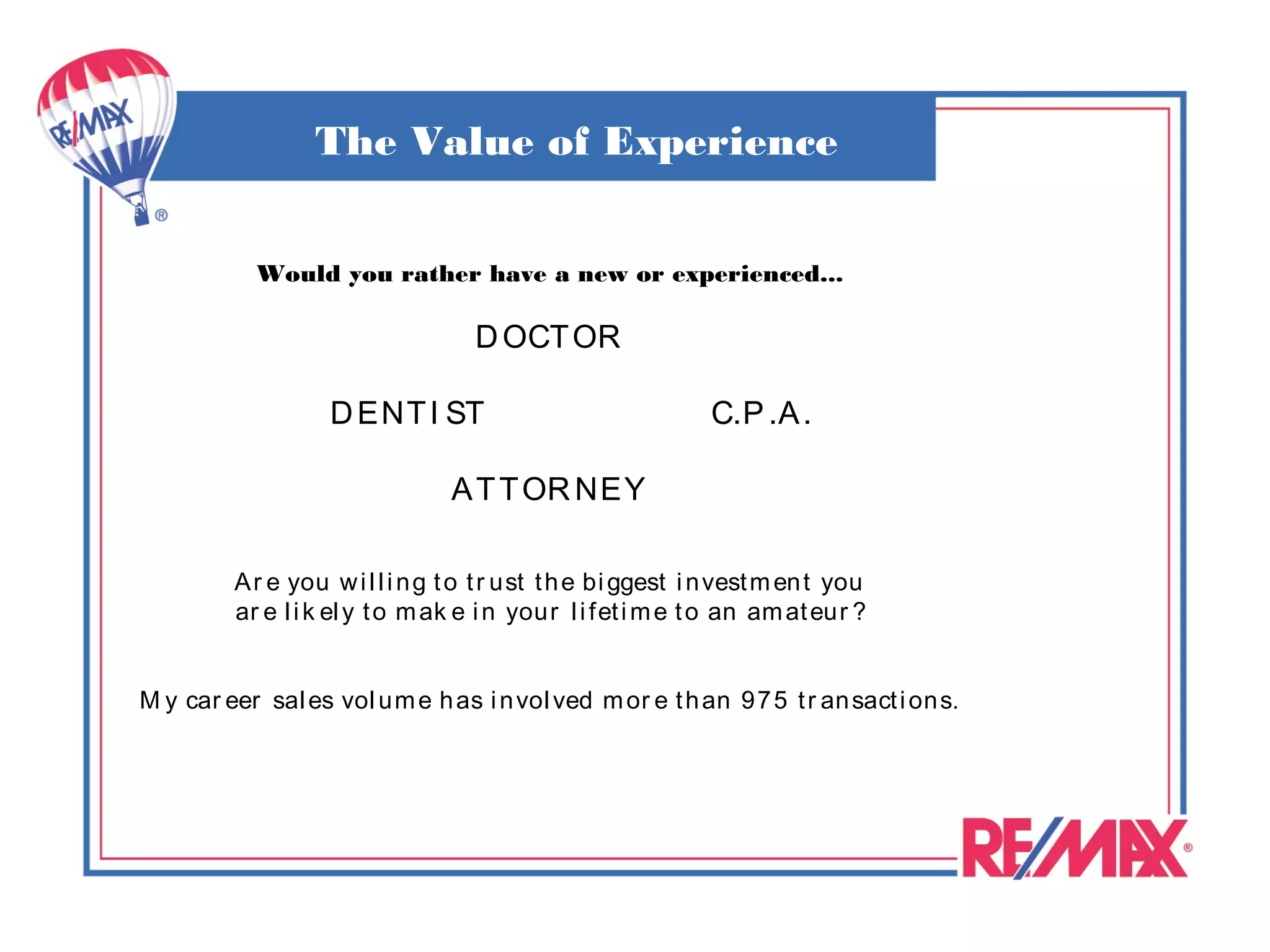 The Value of Experience

           Would you rather have a new or experienced...

                                   D OCT OR

                   D ENT I ST                                C.P .A .

                                 A T T OR NEY

         A r e you w i l l i n g t o t r ust t h e bi ggest i n vest m en t you
         ar e l i k el y t o m ak e i n your l i fet i m e t o an am at eur ?


M y car eer sal es vol u m e h as i n vol ved m or e t h an 97 5 t r an sact i on s.
 