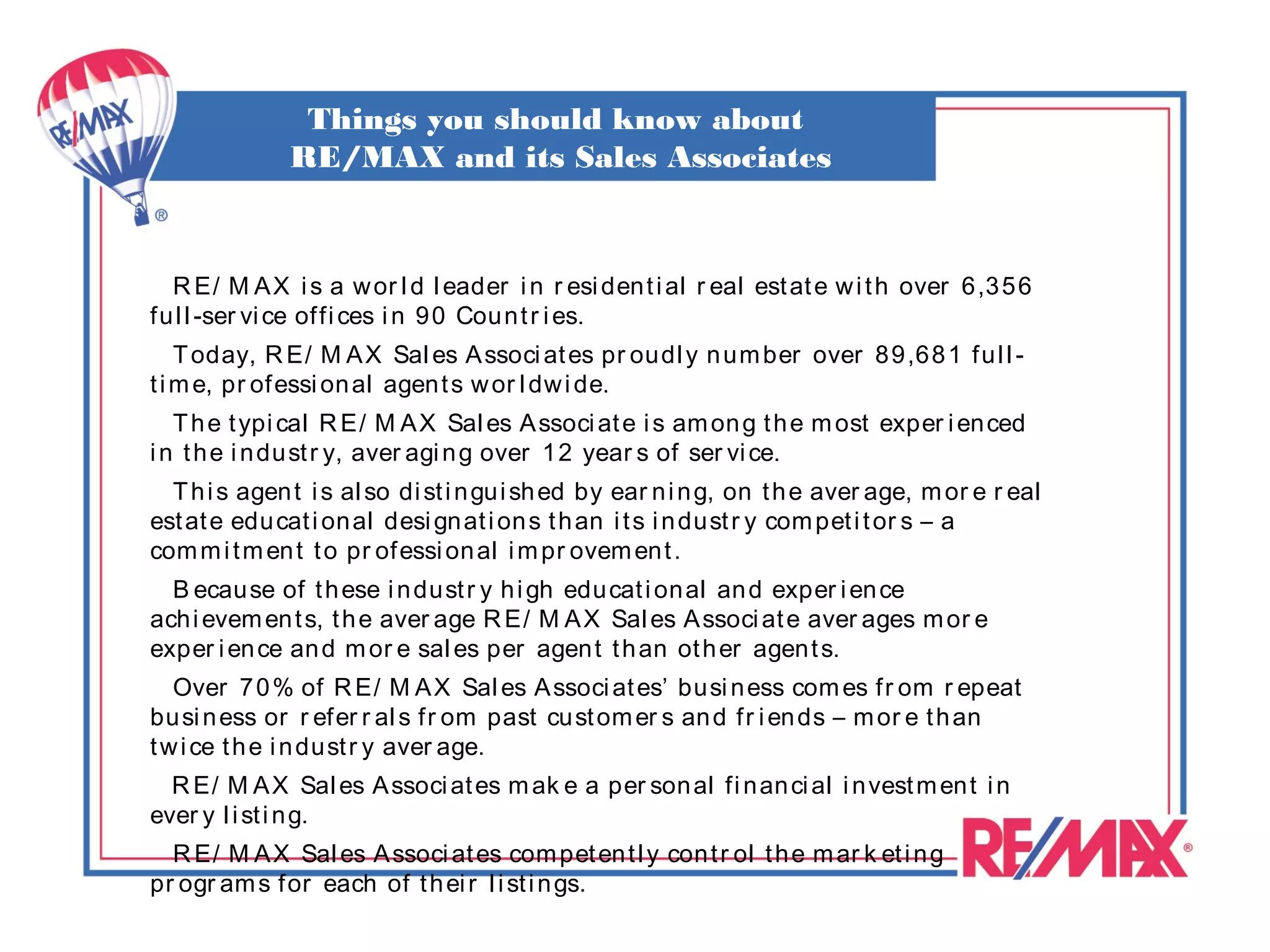 Things you should know about
              RE/MAX and its Sales Associates



  R E/ M A X i s a w or l d l eader i n r esi den t i al r eal est at e w i t h over 6,3 56
fu l l -ser vi ce of fi ces i n 9 0 Cou n t r i es.
    T oday, R E/ M A X Sal es A ssoci at es pr oudl y n um ber over 89,68 1 f u l l -
t i m e, pr of essi on al agen t s w or l dw i de.
   T h e t ypi cal R E/ M A X Sal es A ssoci at e i s am on g t h e m ost exper i en ced
i n t h e i n du st r y, aver agi n g over 12 year s of ser vi ce.
  T h i s agen t i s al so di st i n gu i sh ed by ear n i n g, on t h e aver age, m or e r eal
est at e edu cat i on al desi gn at i on s t h an i t s i n dust r y com pet i t or s – a
com m i t m en t t o pr of essi on al i m pr ovem en t .
  B ecau se of t h ese i n du st r y h i gh edu cat i on al an d exper i en ce
ach i evem en t s, t h e aver age R E/ M A X Sal es A ssoci at e aver ages m or e
exper i en ce an d m or e sal es per agen t t h an ot h er agen t s.
   Over 7 0 % of R E/ M A X Sal es A ssoci at es’ busi n ess com es f r om r epeat
bu si n ess or r efer r al s f r om past cu st om er s an d f r i en ds – m or e t h an
t w i ce t h e i n du st r y aver age.
  R E/ M A X Sal es A ssoci at es m ak e a per son al fi n an ci al i n vest m en t i n
ever y l i st i n g.
  R E/ M A X Sal es A ssoci at es com pet en t l y con t r ol t h e m ar k et i n g
pr ogr am s f or each of t h ei r l i st i n gs.
 