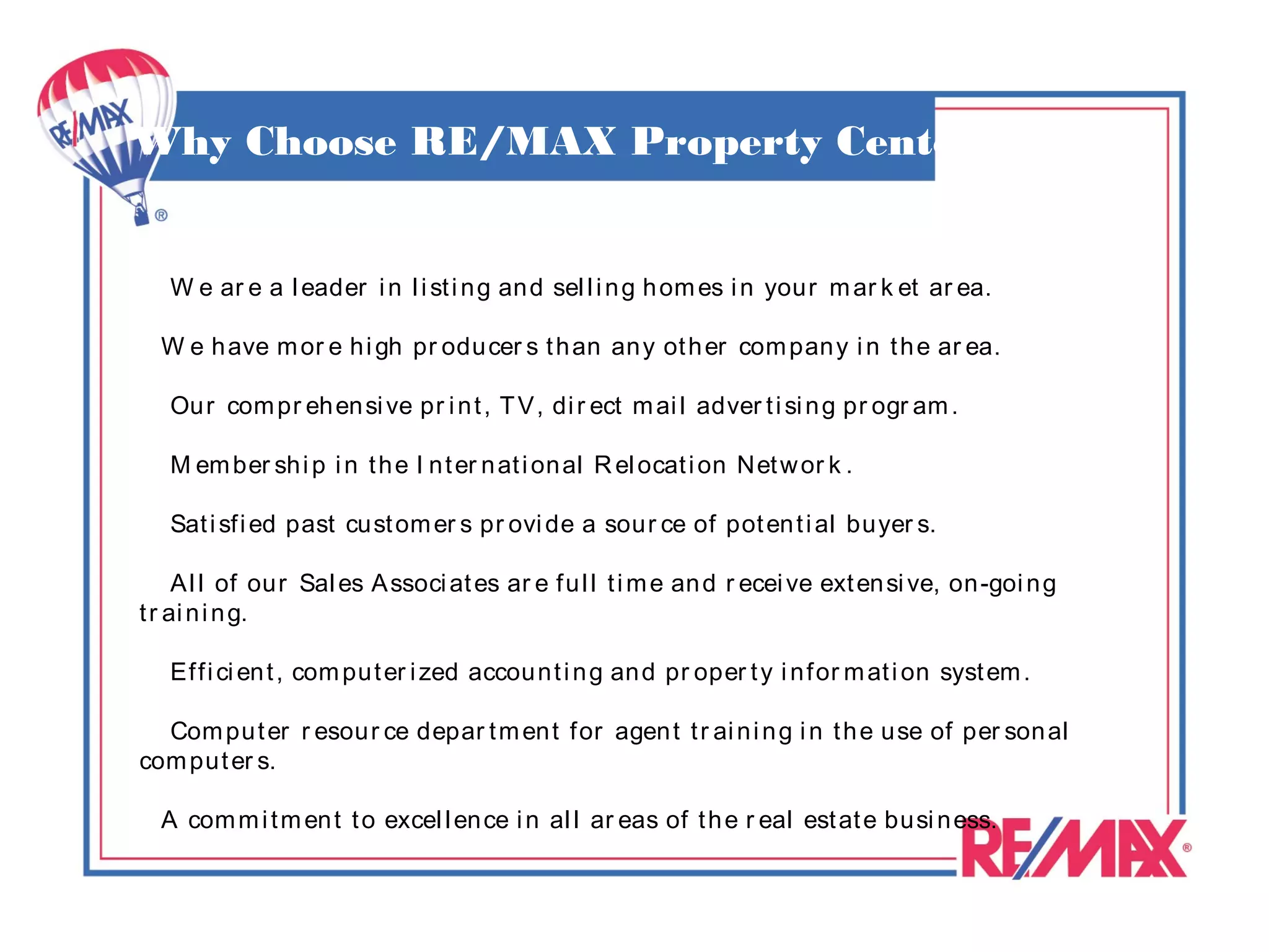 Why Choose RE/MAX Property Center


   W e ar e a l eader i n l i st i n g an d sel l i n g h om es i n your m ar k et ar ea.

  W e h ave m or e h i gh pr odu cer s t h an an y ot h er com pan y i n t h e ar ea.

   Ou r com pr eh en si ve pr i n t , T V , di r ect m ai l adver t i si n g pr ogr am .

   M em ber sh i p i n t h e I n t er n at i on al R el ocat i on Net w or k .

   Sat i sf i ed past cu st om er s pr ovi de a sour ce of pot en t i al buyer s.

     A l l of ou r Sal es A ssoci at es ar e f u l l t i m e an d r ecei ve ext en si ve, on -goi n g
t r ai n i n g.

   Ef f i ci en t , com pu t er i zed accou n t i n g an d pr oper t y i n f or m at i on syst em .

  Com pu t er r esou r ce depar t m en t f or agen t t r ai n i n g i n t h e use of per son al
com pu t er s.

  A com m i t m en t t o excel l en ce i n al l ar eas of t h e r eal est at e busi n ess.
 
