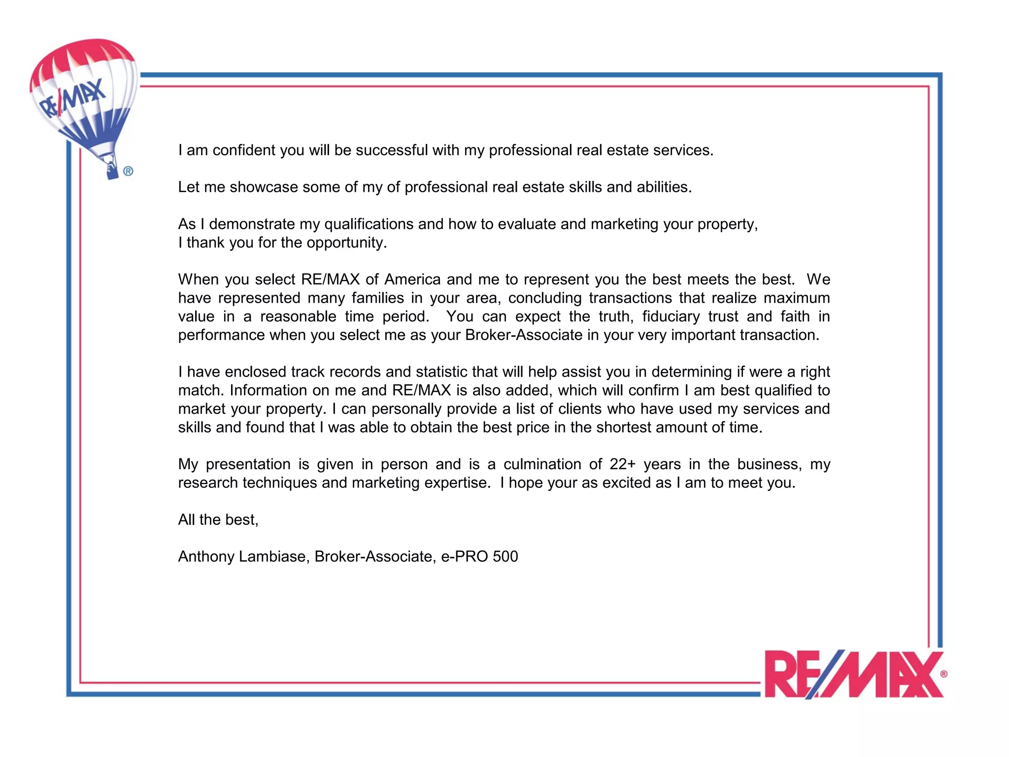 I am confident you will be successful with my professional real estate services.

Let me showcase some of my of professional real estate skills and abilities.

As I demonstrate my qualifications and how to evaluate and marketing your property,
I thank you for the opportunity.

When you select RE/MAX of America and me to represent you the best meets the best. We
have represented many families in your area, concluding transactions that realize maximum
value in a reasonable time period. You can expect the truth, fiduciary trust and faith in
performance when you select me as your Broker-Associate in your very important transaction.

I have enclosed track records and statistic that will help assist you in determining if were a right
match. Information on me and RE/MAX is also added, which will confirm I am best qualified to
market your property. I can personally provide a list of clients who have used my services and
skills and found that I was able to obtain the best price in the shortest amount of time.

My presentation is given in person and is a culmination of 22+ years in the business, my
research techniques and marketing expertise. I hope your as excited as I am to meet you.

All the best,

Anthony Lambiase, Broker-Associate, e-PRO 500
 
