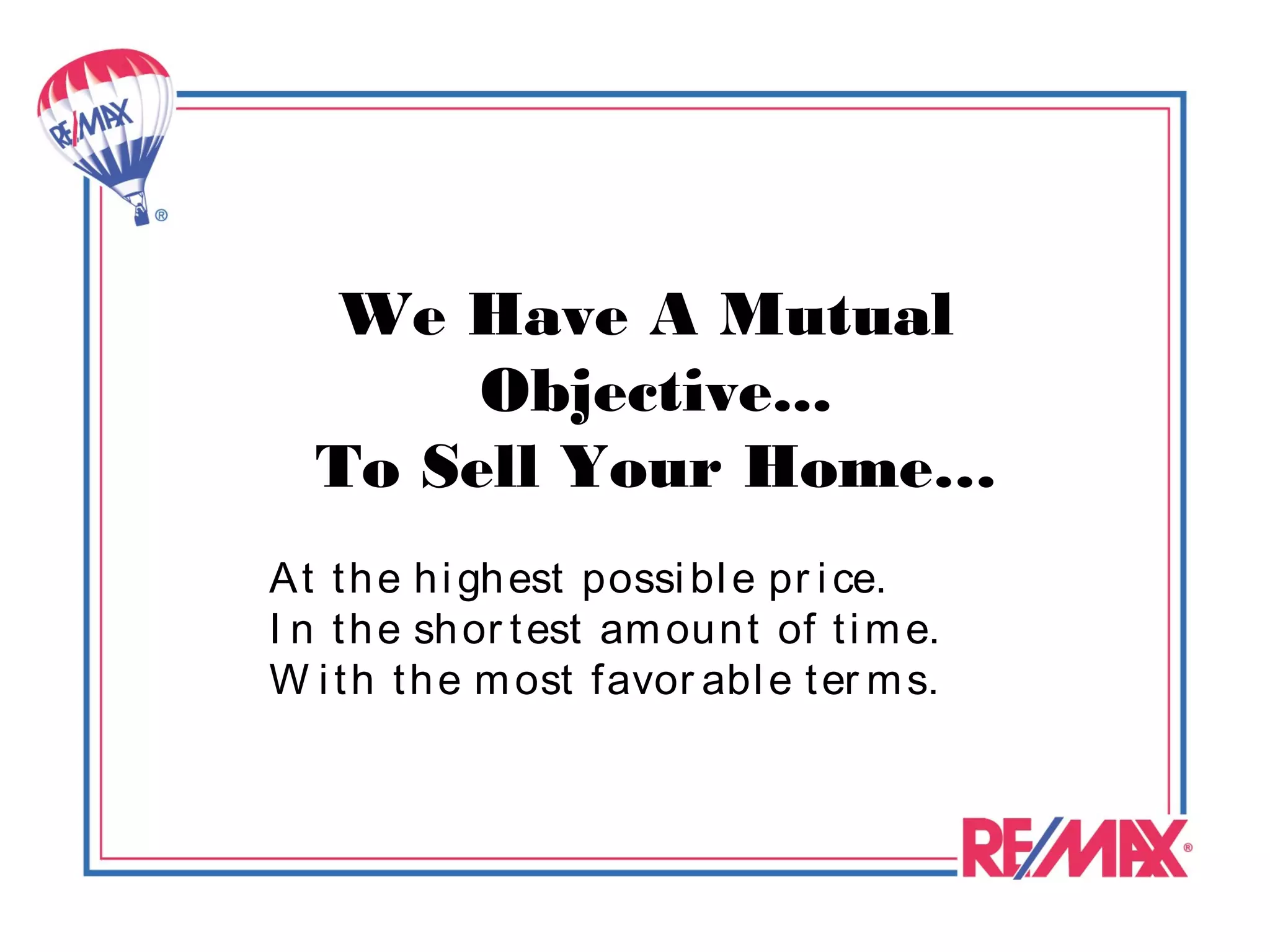 We Have A Mutual
       Objective...
  To Sell Your Home…
A t t h e h i gh est possi bl e pr i ce.
I n t h e sh or t est am oun t of t i m e.
W i t h t h e m ost favor abl e t er m s.
 