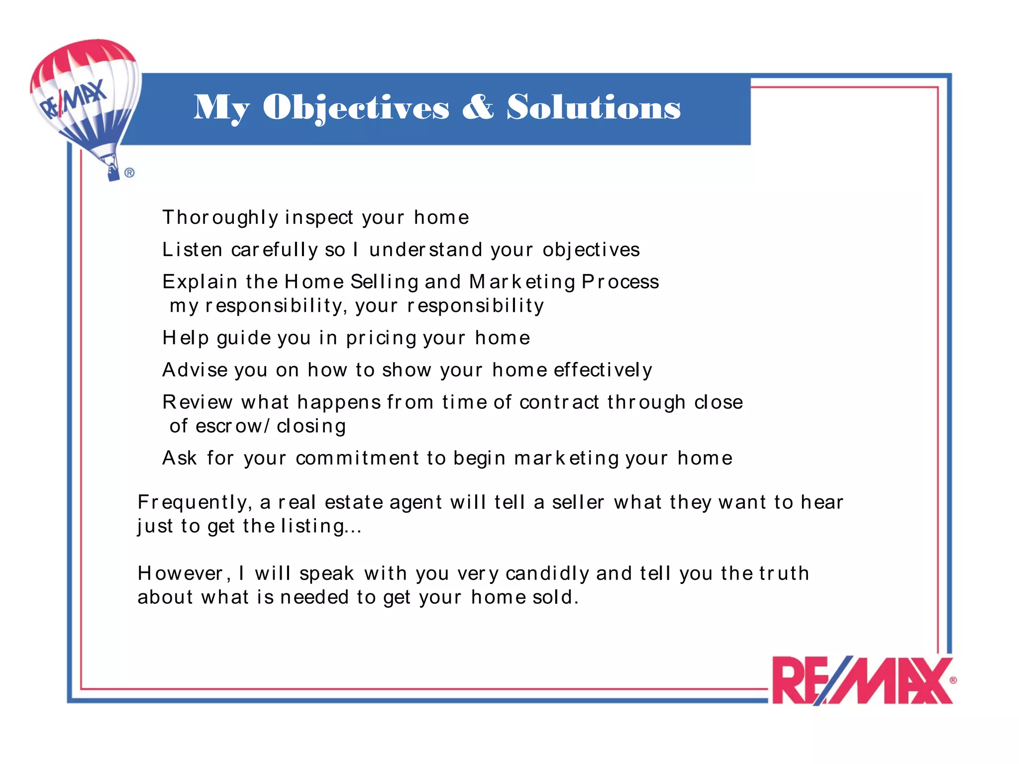 My Objectives & Solutions

   T h or ou gh l y i n spect you r h om e
   L i st en car ef u l l y so I un der st an d you r obj ect i ves
   Expl ai n t h e H om e Sel l i n g an d M ar k et i n g P r ocess
   m y r espon si bi l i t y, your r espon si bi l i t y
   H el p gu i de you i n pr i ci n g you r h om e
   A dvi se you on h ow t o sh ow your h om e ef f ect i vel y
   R evi ew w h at h appen s f r om t i m e of con t r act t h r ou gh cl ose
    of escr ow / cl osi n g
   A sk f or you r com m i t m en t t o begi n m ar k et i n g you r h om e

Fr equ en t l y, a r eal est at e agen t w i l l t el l a sel l er w h at t h ey w an t t o h ear
j u st t o get t h e l i st i n g...

H ow ever , I w i l l speak w i t h you ver y can di dl y an d t el l you t h e t r ut h
abou t w h at i s n eeded t o get your h om e sol d.
 