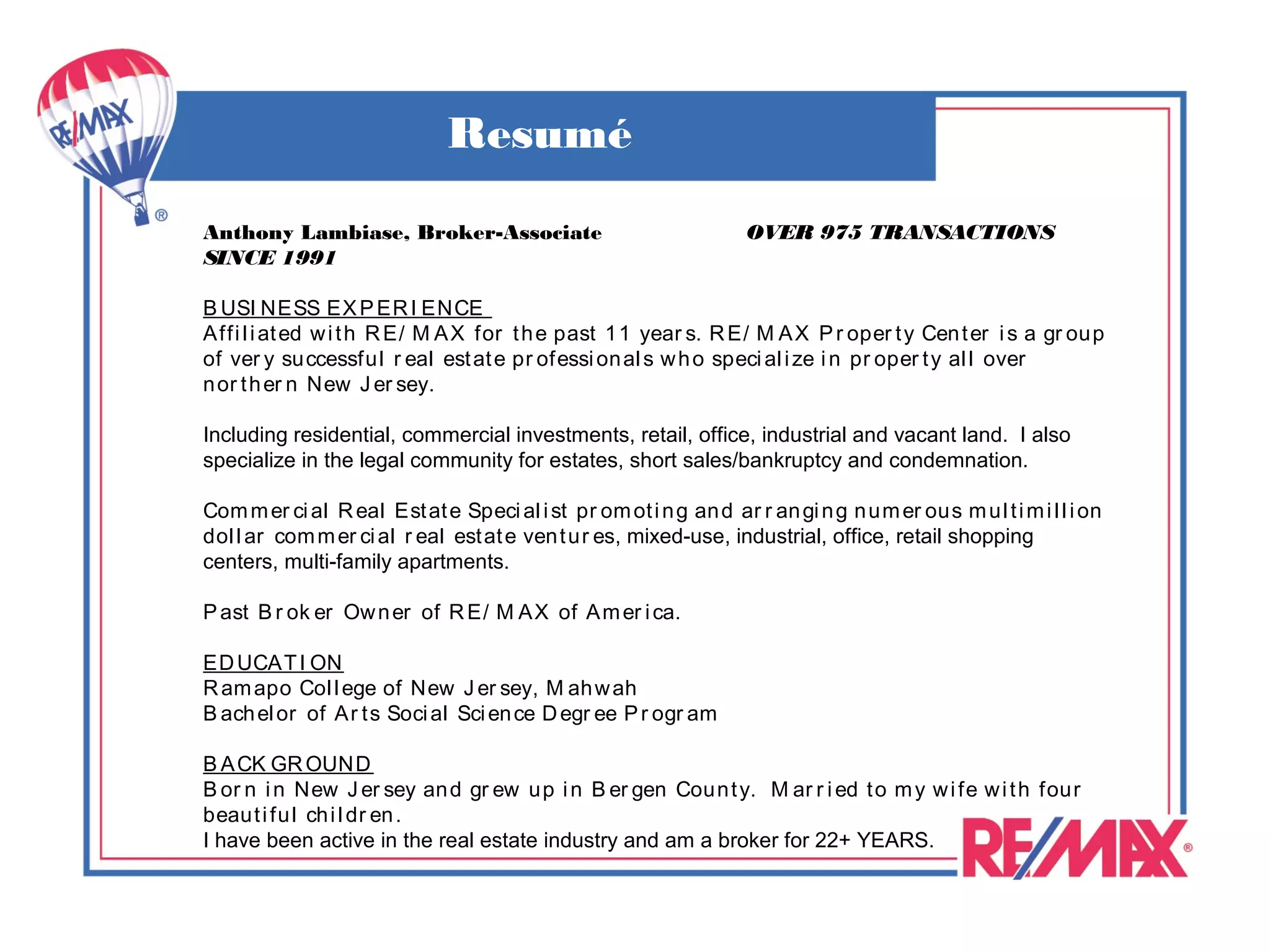 Resumé
Anthony Lambiase, Broker-Associate                                   OVER 975 TRANSACTIONS
SINCE 1991

B USI NESS EX P ER I ENCE
A ffi l i at ed w i t h R E/ M A X for t h e past 1 1 year s. R E/ M A X P r oper t y Cen t er i s a gr ou p
of ver y su ccessfu l r eal est at e pr ofessi on al s w h o speci al i ze i n pr oper t y al l over
n or t h er n New J er sey.

Including residential, commercial investments, retail, office, industrial and vacant land. I also
specialize in the legal community for estates, short sales/bankruptcy and condemnation.

Com m er ci al R eal Est at e Speci al i st pr om ot i n g an d ar r an gi n g n u m er ou s m u l t i m i l l i on
dol l ar com m er ci al r eal est at e ven t u r es, mixed-use, industrial, office, retail shopping
centers, multi-family apartments.

P ast B r ok er Ow n er of R E/ M AX of A m er i ca.

ED UCAT I ON
R am apo Col l ege of New J er sey, M ah w ah
B ach el or of Ar t s Soci al Sci en ce D egr ee P r ogr am

B A CK GR OUND
B or n i n New J er sey an d gr ew u p i n B er gen Cou n t y. M ar r i ed t o m y w i fe w i t h fou r
beau t i fu l ch i l dr en .
I have been active in the real estate industry and am a broker for 22+ YEARS.
 