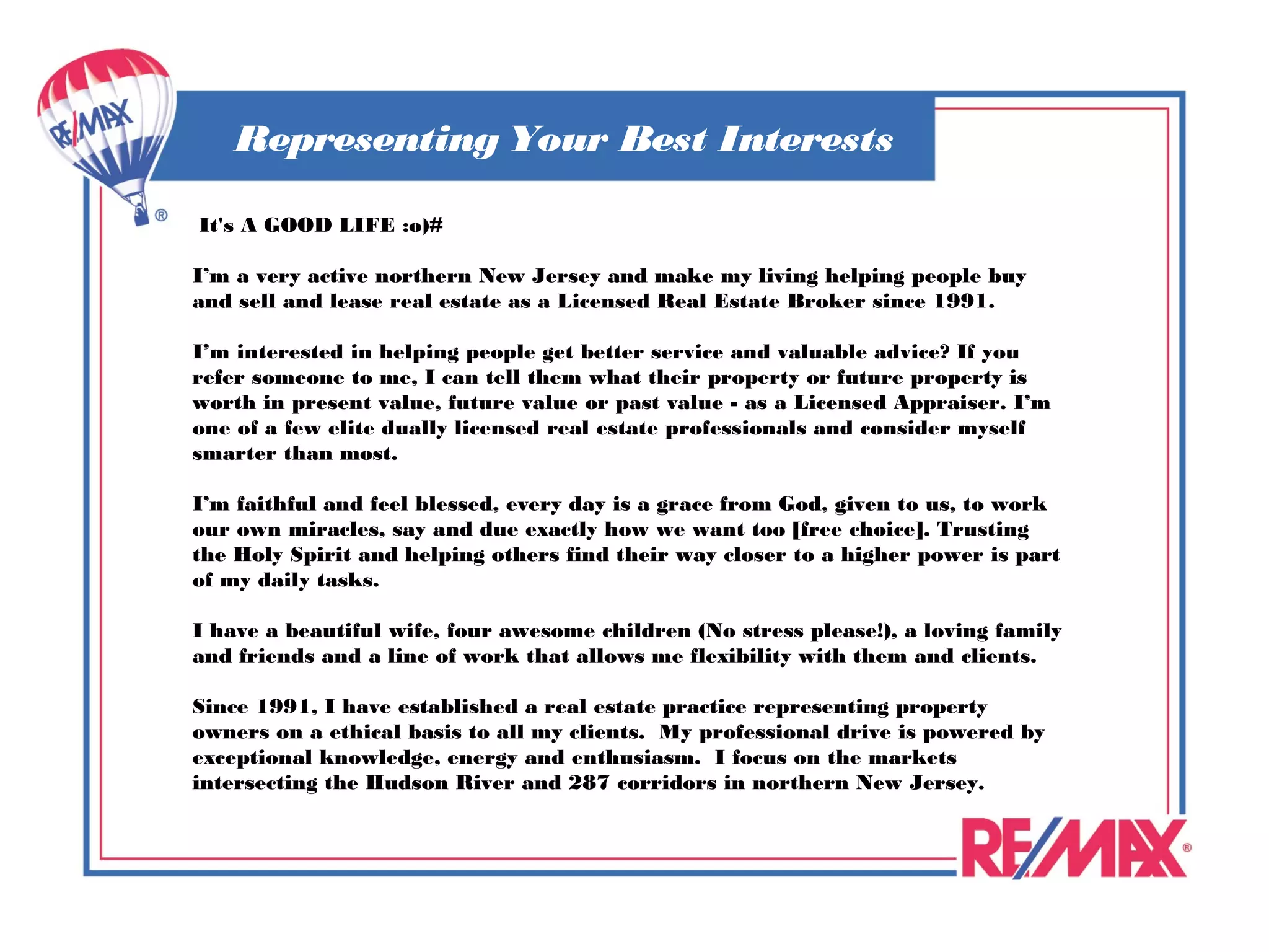 Representing Your Best Interests

 It's A GOOD LIFE :o)#

I’m a very active northern New Jersey and make my living helping people buy
and sell and lease real estate as a Licensed Real Estate Broker since 1991.

I’m interested in helping people get better service and valuable advice? If you
refer someone to me, I can tell them what their property or future property is
worth in present value, future value or past value - as a Licensed Appraiser. I’m
one of a few elite dually licensed real estate professionals and consider myself
smarter than most.

I’m faithful and feel blessed, every day is a grace from God, given to us, to work
our own miracles, say and due exactly how we want too [free choice]. Trusting
the Holy Spirit and helping others find their way closer to a higher power is part
of my daily tasks.

I have a beautiful wife, four awesome children (No stress please!), a loving family
and friends and a line of work that allows me flexibility with them and clients.
 
Since 1991, I have established a real estate practice representing property
owners on a ethical basis to all my clients. My professional drive is powered by
exceptional knowledge, energy and enthusiasm. I focus on the markets
intersecting the Hudson River and 287 corridors in northern New Jersey. 
 