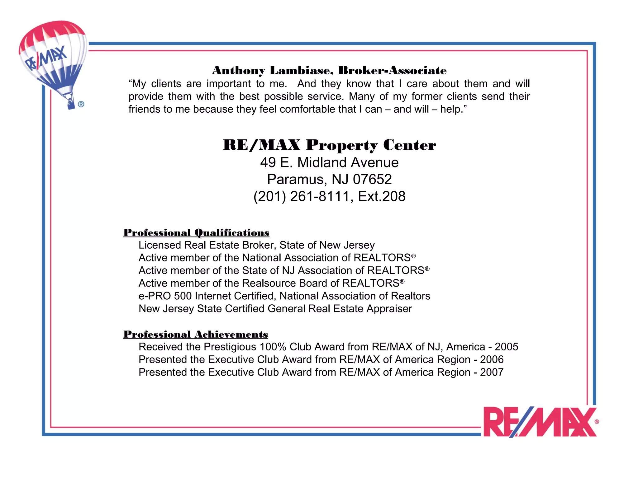 Anthony Lambiase, Broker-Associate
 “My clients are important to me. And they know that I care about them and will
 provide them with the best possible service. Many of my former clients send their
 friends to me because they feel comfortable that I can – and will – help.”


                    RE/MAX Property Center
                            49 E. Midland Avenue
                             Paramus, NJ 07652
                           (201) 261-8111, Ext.208

Professional Qualifications
  Licensed Real Estate Broker, State of New Jersey
  Active member of the National Association of REALTORS ®
  Active member of the State of NJ Association of REALTORS ®
  Active member of the Realsource Board of REALTORS ®
  e-PRO 500 Internet Certified, National Association of Realtors
  New Jersey State Certified General Real Estate Appraiser

Professional Achievements
  Received the Prestigious 100% Club Award from RE/MAX of NJ, America - 2005
  Presented the Executive Club Award from RE/MAX of America Region - 2006
  Presented the Executive Club Award from RE/MAX of America Region - 2007
 