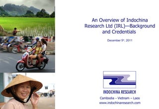 An Overview of Indochina Research Ltd (IRL)—Background and Credentials  December 5 th , 2011 Cambodia  –  Vietnam – Laos www.indochinaresearch.com 