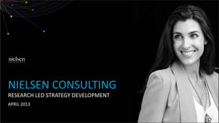 NIELSEN CONSULTING
RESEARCH LED STRATEGY DEVELOPMENT
APRIL 2013
 