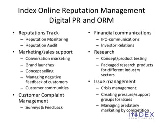Index Online Reputation Management Digital PR and ORM Reputations Track Reputation Monitoring Reputation Audit Marketing/sales support Conversation marketing Brand launches Concept selling Managing negative feedback of customers Customer communities Customer Complaint Management Surveys & Feedback Financial communications IPO communications Investor Relations Research Concept/product testing Packaged research products for different industry sectors Issue management Crisis management Creating pressure/support groups for issues Managing predatory marketing by competition 