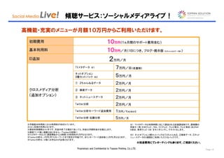 傾聴サービス：ソーシャルメディアライブ！

高機能・充実のメニューが月額１０万円からご利用いただけます。

 初期費用                                                     １０万円
                                                            万円（１ヵ月間のサポート費用含む）

 基本利用料                                                    １０万円
                                                            万円／月（1IDにつき。ブログ・掲示版                                 ）
                                                                                                     ※２ちゃんねるデータ除く




 ID追加                                                      ２万円／月
                            TVメタデータ ※１                            ７万円／日（従量制）
                            ネットオプション
                            ３種セットパック ※２                           ５万円／月
                            ① ２ちゃんねるデータ                           ２万円／月
 クロスメディア分析                  ② 検索データ                               ２万円／月
 （追加オプション）                  ③ ネットニュースデータ                          ２万円／月
                            Twitter分析                             ２万円／月
                            Twitter分析キーワード追加費用                    １万円／Keyword
                            Twitter分析 伝搬分析                        ５万円／月

 ※1ID 1名様の利用となります。
 ※月額基本利用料には1ID利用料が含まれています。                                                      ※1 ＴＶメタデータは利用時間に応じて課金される従量課金制です。関東圏の
                                                                                民放キー局（日本テレビ、TBS、フジテレビ、テレビ朝日、テレビ東京）及びＮＨ
 ※最低利用期間は3ヶ月です。月途中終了の場合であっても、料金は月額料金の全額とします。                                    Ｋ総合、教育テレビ・CM をモニタリングし、テキスト化します。
 ※調査ワード数に制限はありません。（Ｔｗｉｔｔｅｒ分析除く）
 ※TVメタデータは1日（調査開始から24時間）の利用料が5万円となります。                                          ※2 ネットオプション3種セットパックは①２ちゃんねる、②検索データ、③ネット
 ※Twitter分析は、2万円/月で3キーワードまで設定が可能です。また1キーワード追加毎に1万円/月となります。                      ニュースデータの3種類をご利用いただけるパックです。
 ※Twitter分析は、ID毎にお申込みが必要となります。
                                                                                         ※別途費用にてレポーティングも承ります。ご相談ください。

                             Proprietary and Confidential to Toppan Printing, Co.,LTD.                                    Page 14
 