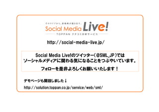 http://social-media-live.jp/

   Social Media Live!のツイッター（@SML_JP）では
ソーシャルメディアに関わる気になることをつぶやいています。
         フォローを是非よろしくお願いいたします！

デモページも開設しました↓
http://solution.toppan.co.jp/service/web/sml/
 
