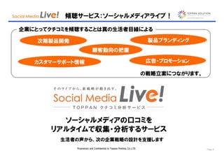 傾聴サービス：ソーシャルメディアライブ！

企業にとってクチコミを傾聴することは真の生活者目線による

   次期製品開発                                                                製品ブランディング
                          顧客動向の把握

   カスタマーサポート情報                                                           広告・プロモーション

                                                                        の戦略立案につながります。




        ソーシャルメディアの口コミを
      リアルタイムで収集・分析するサービス
        生活者の声から、次の企業戦略の設計を支援します
            Proprietary and Confidential to Toppan Printing, Co.,LTD.                   Page 8
 