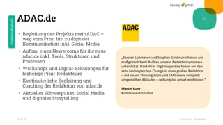 ADAC.de
• Begleitung des Projekts meinADAC –
weg vom Print hin zu digitaler
Kommunikation inkl. Social Media
• Aufbau eines Newsrooms für die neue
adac.de inkl. Tools, Strukturen und
Prozessen
• Workshops und Digital-Schulungen für
bisherige Print-Redakteure
• Kontinuierliche Begleitung und
Coaching der Redaktion von adac.de
• Aktueller Schwerpunkt: Social Media
und digitales Storytelling
28.10.20 Credentials sayang.gmbh
13
„Karsten Lohmeyer und Stephan Goldmann haben uns
maßgeblich beim Aufbau unserer Redaktionsprozesse
unterstützt. Dank ihrer Digitalexpertise haben wir den
sehr umfangreichen Change in einer großen Redaktion
– mit neuen Planungstools und CMS sowie komplett
umgestellten Abläufen – reibungslos umsetzen können.“
Martin Kunz
Kommunikationschef
Projektläuftaktuell
 
