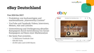 eBay Deutschland
Von 2016 bis 2017:
• Produktion von hochwertigem und
markenaffinem „shareworthy Content“
• YouTube und Facebook-Videos, Interviews,
Memes, Ads und Listicles
• Unterstützung und Verlängerung aktueller
Kampagnen durch Entwicklung von Social-
Kampagnen auf Basis einer Marktanalyse
• Der beste Post erreichte...
• 7,5 Millionen Facebook-User
• 928.000 Visits
• 25.000 Likes und 12.000 Shares
28.10.20 Credentials sayang.gmbh
17
 