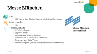 Messe München
Ziel:
• SEO-Know-How für das Content Marketing/Newsroom
Schwerpunkt:
• SEO
Themen/Inhalte:
• SEO-Grundlagen
• Keyword-Suche
• Datenbasierte Themenfindung
• Suchmaschinenoptimiertes Schreiben
• Verfassen von Meta-Texten
• Verwendung von (kostenlosen) redaktionellen SEO Tools
28.10.20
25
Fußzeile
 