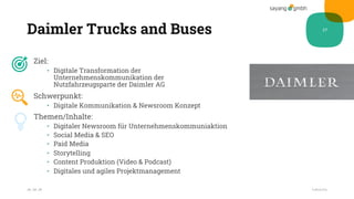 Daimler Trucks and Buses
Ziel:
• Digitale Transformation der
Unternehmenskommunikation der
Nutzfahrzeugsparte der Daimler AG
Schwerpunkt:
• Digitale Kommunikation & Newsroom Konzept
Themen/Inhalte:
• Digitaler Newsroom für Unternehmenskommuniaktion
• Social Media & SEO
• Paid Media
• Storytelling
• Content Produktion (Video & Podcast)
• Digitales und agiles Projektmanagement
28.10.20
27
Fußzeile
 