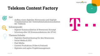 Telekom Content Factory
Ziel:
• Aufbau eines digitalen Newsrooms und digitale
Transformation der Unternehmenskommunikation
der Telekom
Schwerpunkt:
• Digitale Kommunikation & Newsroom Konzept
• Schulung aller 132 Kommunikatoren der DTAG
Themen/Inhalte:
• Digitales Handwerkszeug für den Newsroom
• Social Media & SEO
• Paid Media
• Content Produktion (Video & Podcast)
• Digitales und agiles Projektmanagement
28.10.20
28
Fußzeile
 