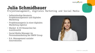 Julia Schmidbauer
• Selbstständige Beraterin
Projektmanagement und digitales
Marketing
• Projektmanagerin in einer digitalen
Marketing Agentur
• Market- & UX Researcher bei
AutoScout24
• Social Media Manager im
Personalmarketing der BMW Group
• B.A. Management sozialer
Innovationen
28.10.20 Credentials sayang.gmbh
5
Projektmanagement, digitales Marketing und Social Media
 