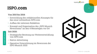 ISPO.com
Von 2015 bis 2018:
• Entwicklung des redaktionellen Konzepts für
das neue Leitmedium ISPO.com
• Aufbau der externen Redaktion
• Konzept und Organisation des „ISPO Munich
Newsrooms“ an den 4 Messetagen vor Ort
Seit 2020:
• Strategische Beratung zur Weiterentwicklung
von ISPO.com
• Native Advertising
• Operative Unterstützung im Newsroom der
ISPO Munich 2020
28.10.20 Credentials sayang.gmbh
9
Projektläuftaktuell
 