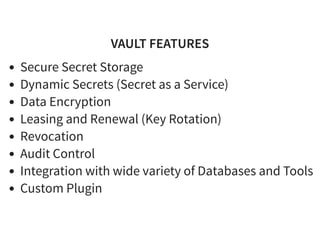 VAULT FEATURESVAULT FEATURES
Secure Secret Storage
Dynamic Secrets (Secret as a Service)
Data Encryption
Leasing and Renewal (Key Rotation)
Revocation
Audit Control
Integration with wide variety of Databases and Tools
Custom Plugin
 