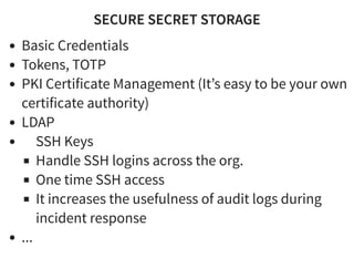 SECURE SECRET STORAGESECURE SECRET STORAGE
Basic Credentials
Tokens, TOTP
PKI Certificate Management (It’s easy to be your own
certificate authority)
LDAP
SSH Keys
Handle SSH logins across the org.
One time SSH access
It increases the usefulness of audit logs during
incident response
...
 