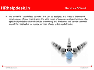 HRhelpdesk.in                                                   Services Offered


   We also offer “customized services” that can be designed and made to the unique
    requirements of your organization, the wide range of exposure we have because of a
    spread of professionals from across the country and industries, this service becomes
    one of the most value for money services offered in the market today




  © HRhelpdesk.in                                                               Credentials
 