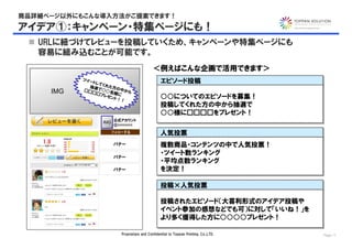 商品詳細ページ以外にもこんな導入方法がご提案できます！
アイデア①：キャンペーン・特集ページにも！
  URLに紐づけてレビューを投稿していくため、キャンペーンや特集ページにも
   容易に組み込むことが可能です。
                                              ＜例えばこんな企画で活用できます＞
           ツイ ー
             トして                                   エピソード投稿
                                                   エピソード投稿
            抽選 くれた方の
     IMG   □□ で○○名   中か
                       ら
             □□
               プレゼ 様に
                  ント！
                     ！
                                                   ○○についてのエピソードを募集！
                                                   ○○についてのエピソードを募集！
                                                   投稿してくれた方の中から抽選で
                                                   投稿してくれた方の中から抽選で
                                                   ○○様に□□□□をプレゼント！
                                                   ○○様に□□□□をプレゼント！
                        公式アカウント
                  IMG
                        @xxxxxxxx

                                                   人気投票
                                                   人気投票
                        バナー                        複数商品・コンテンツの中で人気投票！
                                                   複数商品・コンテンツの中で人気投票！
                                                   ・ツイート数ランキング
                                                   ・ツイート数ランキング
                        バナー
                                                   ・平均点数ランキング
                                                   ・平均点数ランキング
                        バナー                        を決定！
                                                   を決定！

                                                   投稿×人気投票
                                                   投稿×人気投票

                                                   投稿されたエピソード（大喜利形式のアイデア投稿や
                                                   投稿されたエピソード（大喜利形式のアイデア投稿や
                                                   イベント参加の感想などでも可）に対して「いいね！」を
                                                   イベント参加の感想などでも可）に対して「いいね！」を
                                                   より多く獲得した方に○○○○プレゼント！
                                                   より多く獲得した方に○○○○プレゼント！

                           Proprietary and Confidential to Toppan Printing, Co.,LTD.   Page 11
 