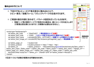 埋め込みタグについて

   下記タグをレビューエリア表示部分に埋め込むことで、
    レビュー表示／投稿フォーム／コミュニティページの生成が行えます。

   ご希望の表示内容に合わせて、パラメータ設定を行っていただきます。
         特集ページ等の静的ページでご利用される場合は、直にユニークIDを記入します
          （ID管理は貴社側になりますが、DB構築の必要はありません）。


 <script type="text/javascript">
   var twitrev_site_code         = ‘154a07c627’; // 弊社指定のコード 【必須】
   var twitrev_item_code         = ‘12345’; // レビューに紐づけるためのID（商品IDなど） 【必須】
                                                                                                             情報取得用
   var twitrev_item_name         = encodeURI(“DELL LATITUDE”); // 投稿フォームの商品タイトル部分 【必須】                       パラメータ
   var twitrev_item_image_url = encodeURI(“http://arukamo.jp/image/dell_l.jpg”); // 商品画像URL

    var twitrev_page_url        = location.href;
    var twitrev_protocol        = location.protocol == 'https:' ? 'https:' : 'http:';
    var twitrev_url             = twitrev_protocol + "//test.twitreview.jp/[yourdir]/review/view.php?item_code=" +
 twitrev_item_code + "&site_code=" + twitrev_site_code + "&item_name=" + twitrev_item_name + "&page_url=" +
 twitrev_page_url + "&item_image_url=" + twitrev_item_image_url + "&ean_code=" + twitrev_ean_code;
    document.write('<script src=' + twitrev_url + ' charset="utf-8" id="twitrev_review"><¥/script>');
 </script>

※正式バージョンでは書式が変更される可能性があります。


                                      Proprietary and Confidential to Toppan Printing, Co.,LTD.                      Page 16
 