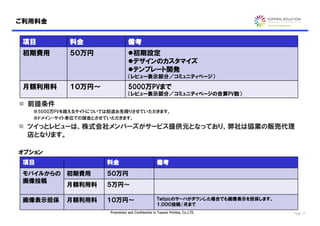 ご利用料金


 項目         料金                    備考
 初期費用       ５０万円                  初期設定
                                  デザインのカスタマイズ
                                  テンプレート開発
                                  （レビュー表示部分／コミュニティページ）

 月額利用料      １０万円～                 5000万PVまで
                                  （レビュー表示部分／コミュニティページの合算PV数）
 前提条件
   ※5000万PVを超えるサイトについては別途お見積りさせていただきます。
   ※ドメイン・サイト単位での課金とさせていただきます。

 ツイっとレビューは、株式会社メンバーズがサービス提供元となっており、弊社は協業の販売代理
  店となります。

オプション
 項目                   料金                              備考
 モバイルからの 初期費用         ５０万円
 画像投稿
         月額利用料        ５万円～

 画像表示担保    月額利用料      １０万円～                           Twitpicのサーバがダウンした場合でも画像表示を担保します。
                                                      １,０００投稿/月まで
                       Proprietary and Confidential to Toppan Printing, Co.,LTD.         Page 17
 