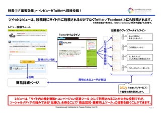 特長①：「集客効果」・・・レビューをTwitterへ同時投稿！

ツイっとレビューは、投稿時にサイト内に投稿されるだけでなくTwitter／Facebook上にも投稿されます。
                                                                            ※同時投稿はできません、Twiter／Facebookにそれぞれ投稿いただきます。

レビュー投稿フォーム
                                                                                           投稿者のフォロワータイムライン
                              Twitterタイムライン                                                         なんか面白い
                                                                                                    商品でもあった？
                                                                                      口
                                                                                      コ
                                                                                      ミ
                                                                                      伝             この商品いいかも！
                                                                                      播
                                                                                      ・商
                                                                                       品            お、あの人って
              反映(URL付き)                                                                認            こんな商品に興味あるのか
                                                                                       知

                                                                                                    この人のレビュー厳しいな



         反映
                                                        興味のあるユーザが来訪
   商品詳細ページ
                                                                                                    （短縮URLサービス）
                                                                                              で集客効果を計測します。


  レビューは、「サイト内の検討補助・コンバージョン促進ツール」として利用されることが大きな役割ですが、
ソーシャルメディアの強みである「伝播力」を得ることで「商品認知・集客向上ツール」の役割を担うことができます。
                          Proprietary and Confidential to Toppan Printing, Co.,LTD.                               Page 5
 