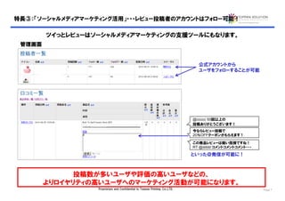 特長③：「ソーシャルメディアマーケティング活用」・・・レビュー投稿者のアカウントはフォロー可能！

        ツイっとレビューはソーシャルメディアマーケティングの支援ツールにもなります。
 管理画面


                                                                                公式アカウントから
                                                                                ユーザをフォローすることが可能




                                                                              @ccccc 50回以上の
                                                                              投稿ありがとうございます！
                                                                              今ならレビュー投稿で
                                                                              20％OFFクーポンがもらえます！

                                                                              この商品レビューは鋭い指摘ですね！
                                                                              RT @dddd コメントコメントコメント・・・

                                                                              といった＠発信が可能に！



              投稿数が多いユーザや評価の高いユーザなどの、
        よりロイヤリティの高いユーザへのマーケティング活動が可能になります。
                  Proprietary and Confidential to Toppan Printing, Co.,LTD.                              Page 7
 
