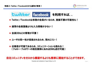 特長④：Twitter／Facebookだから運用が簡単！



                                                                    を利用すれば、、
    Twitter／Facebookは多数の会員がいるため、登録不要の可能性も！


    通常の会員登録よりも入力情報が少ない！


    会員DBなどの管理が不要！


    ユーザの同一性が担保されるため、荒れにくい！


    ＠発信が可能であるため、コミュニケーションも取れる！
     （フォロー・フォロワーの相互関係にあればDMも送付可能）


 自社コミュニティをゼロから構築するよりも簡単に開始することができます。
                    Proprietary and Confidential to Toppan Printing, Co.,LTD.   Page 8
 