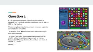 Question 3.
X is an American video game company headquartered in
Redwood City, California. Founded and incorporated on May 28,
1982 by Trip Hawkins.
The company began developing games in-house and supported
consoles by the early 1990s.
By the early 2000s, X had become one of the world's largest
third-party publishers.
In 2011, X purchased the online gaming company PopCap,
which is behind the addictive hit games such as – Zuma,
Bejeweled and Plants vs Zombies. The purchase was made at
around $1.3 billion.
Identify X.
 