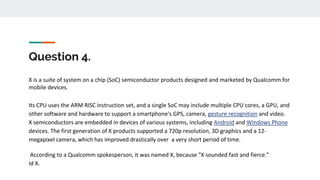 Question 4.
X is a suite of system on a chip (SoC) semiconductor products designed and marketed by Qualcomm for
mobile devices.
Its CPU uses the ARM RISC instruction set, and a single SoC may include multiple CPU cores, a GPU, and
other software and hardware to support a smartphone's GPS, camera, gesture recognition and video.
X semiconductors are embedded in devices of various systems, including Android and Windows Phone
devices. The first generation of X products supported a 720p resolution, 3D graphics and a 12-
megapixel camera, which has improved drastically over a very short period of time.
According to a Qualcomm spokesperson, it was named X, because "X sounded fast and fierce."
Id X.
 