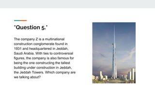 *Question 5.*
The company Z is a multinational
construction conglomerate found in
1931 and headquartered in Jeddah,
Saudi Arabia. With ties to controversial
figures, the company is also famous for
being the one constructing the tallest
building under construction in Jeddah,
the Jeddah Towers. Which company are
we talking about?
 