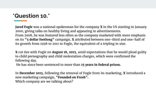 *Question 10.*
Jared Fogle was a national spokesman for the company X in the US starting in January
2000, giving talks on healthy living and appearing in advertisements.
From 2008, he was featured less often as the company marketed with more emphasis
on its "5 dollar footlong" campaign. X attributed between one-third and one-half of
its growth from 1998 to 2011 to Fogle, the equivalent of a tripling in size.
X cut ties with Fogle on August 18, 2015, amid expectations that he would plead guilty
to child pornography and child molestation charges, which were confirmed the
following day.
He has since been sentenced to more than 15 years in federal prison.
In December 2015, following the removal of Fogle from its marketing, X introduced a
new marketing campaign, "Founded on Fresh".
Which company are we talking about?
 
