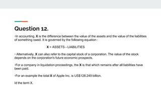 Question 12.
•In accounting, X is the difference between the value of the assets and the value of the liabilities
of something owed. It is governed by the following equation :
X = ASSETS - LIABILITIES
• Alternatively, X can also refer to the capital stock of a corporation. The value of the stock
depends on the corporation's future economic prospects.
•For a company in liquidation proceedings, the X is that which remains after all liabilities have
been paid.
•For an example the total X of Apple Inc. is US$128.249 billion.
Id the term X.
 