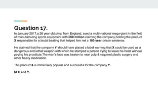 Question 17.
In January 2017,a 26 year old pimp from England, sued a multi-national mega-giant in the field
of manufacturing sports equipment with £60 million claiming the company,holding the product
X responsible for a brutal beating that helped him net a 100 year prison sentence.
He claimed that the company Y should have placed a label warning that X could be used as a
dangerous and lethal weapon,with which he stomped a person trying to leave his hotel without
paying his prostitute.The man's face was beaten to near pulp & required plastic surgery and
other heavy medication.
The product X is immensely popular and successful for the company Y.
Id X and Y.
 